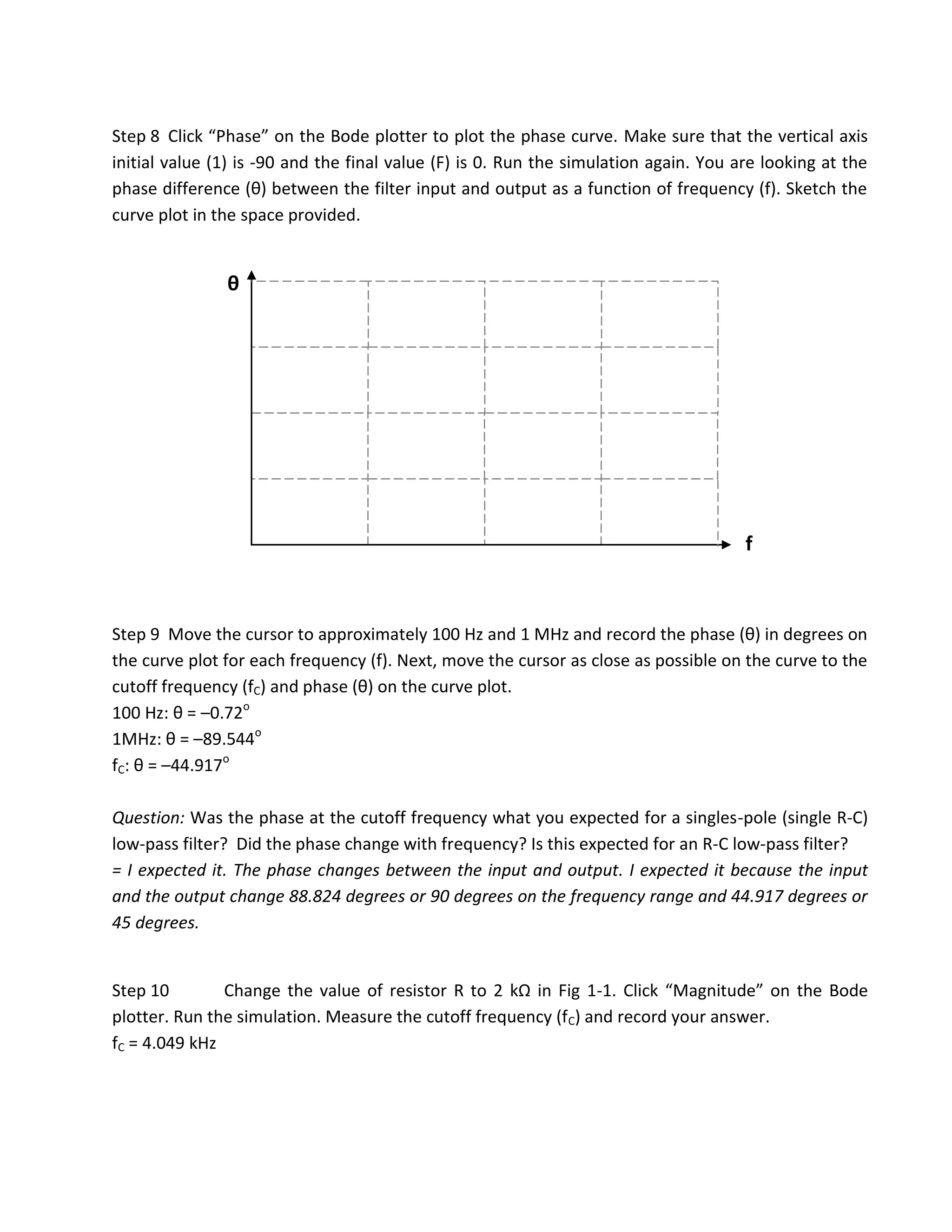 Step 8 Click “Phase” on the Bode plotter to plot the phase curve. Make sure that the vertical axis
initial value (1) is -90 and the final value (F) is 0. Run the simulation again. You are looking at the
phase difference (θ) between the filter input and output as a function of frequency (f). Sketch the
curve plot in the space provided.


               θ




                                                                                      f



Step 9 Move the cursor to approximately 100 Hz and 1 MHz and record the phase (θ) in degrees on
the curve plot for each frequency (f). Next, move the cursor as close as possible on the curve to the
cutoff frequency (fC) and phase (θ) on the curve plot.
100 Hz: θ = –0.72o
1MHz: θ = –89.544o
fC: θ = –44.917o

Question: Was the phase at the cutoff frequency what you expected for a singles-pole (single R-C)
low-pass filter? Did the phase change with frequency? Is this expected for an R-C low-pass filter?
= I expected it. The phase changes between the input and output. I expected it because the input
and the output change 88.824 degrees or 90 degrees on the frequency range and 44.917 degrees or
45 degrees.


Step 10        Change the value of resistor R to 2 kΩ in Fig 1-1. Click “Magnitude” on the Bode
plotter. Run the simulation. Measure the cutoff frequency (fC) and record your answer.
fC = 4.049 kHz
 