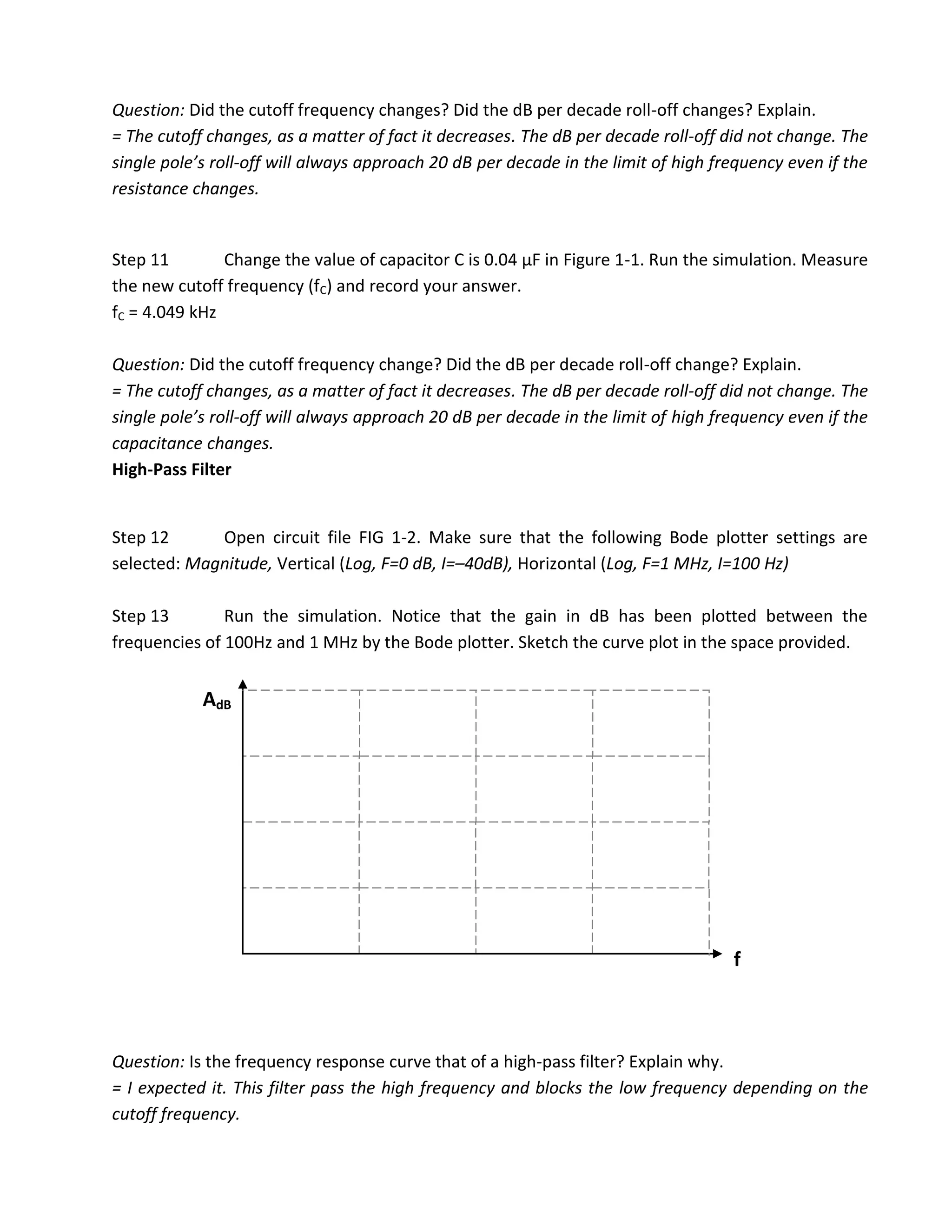 Question: Did the cutoff frequency changes? Did the dB per decade roll-off changes? Explain.
= The cutoff changes, as a matter of fact it decreases. The dB per decade roll-off did not change. The
single pole’s roll-off will always approach 20 dB per decade in the limit of high frequency even if the
resistance changes.


Step 11        Change the value of capacitor C is 0.04 µF in Figure 1-1. Run the simulation. Measure
the new cutoff frequency (fC) and record your answer.
fC = 4.049 kHz

Question: Did the cutoff frequency change? Did the dB per decade roll-off change? Explain.
= The cutoff changes, as a matter of fact it decreases. The dB per decade roll-off did not change. The
single pole’s roll-off will always approach 20 dB per decade in the limit of high frequency even if the
capacitance changes.
High-Pass Filter


Step 12      Open circuit file FIG 1-2. Make sure that the following Bode plotter settings are
selected: Magnitude, Vertical (Log, F=0 dB, I=–40dB), Horizontal (Log, F=1 MHz, I=100 Hz)

Step 13        Run the simulation. Notice that the gain in dB has been plotted between the
frequencies of 100Hz and 1 MHz by the Bode plotter. Sketch the curve plot in the space provided.


            AdB




                                                                                    f



Question: Is the frequency response curve that of a high-pass filter? Explain why.
= I expected it. This filter pass the high frequency and blocks the low frequency depending on the
cutoff frequency.
 
