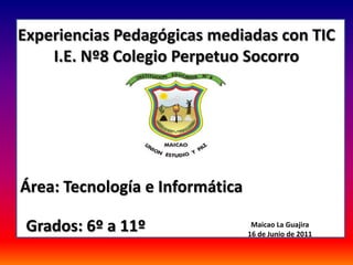 Experiencias Pedagógicas mediadas con TIC
    I.E. Nº8 Colegio Perpetuo Socorro


                     a




Área: Tecnología e Informática

 Grados: 6º a 11º                 Maicao La Guajira
                                 16 de Junio de 2011
 