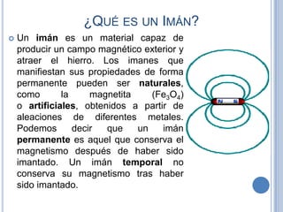 ¿QUÉ ES UN IMÁN?
   Un imán es un material capaz de
    producir un campo magnético exterior y
    atraer el hierro. Los imanes que
    manifiestan sus propiedades de forma
    permanente pueden ser naturales,
    como       la     magnetita    (Fe3O4)
    o artificiales, obtenidos a partir de
    aleaciones de diferentes metales.
    Podemos       decir  que    un   imán
    permanente es aquel que conserva el
    magnetismo después de haber sido
    imantado. Un imán temporal no
    conserva su magnetismo tras haber
    sido imantado.
 