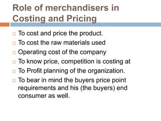Role of merchandisers in
Costing and Pricing
 To cost and price the product.
 To cost the raw materials used
 Operating cost of the company
 To know price, competition is costing at
 To Profit planning of the organization.
 To bear in mind the buyers price point
requirements and his (the buyers) end
consumer as well.
 