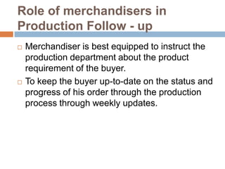 Role of merchandisers in
Production Follow - up
 Merchandiser is best equipped to instruct the
production department about the product
requirement of the buyer.
 To keep the buyer up-to-date on the status and
progress of his order through the production
process through weekly updates.
 