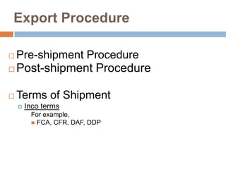 Export Procedure
 Pre-shipment Procedure
 Post-shipment Procedure
 Terms of Shipment
 Inco terms
For example,
 FCA, CFR, DAF, DDP
 