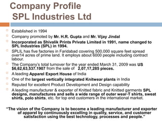 Company Profile
SPL Industries Ltd

Established in 1994

Company promoted by Mr. H.R. Gupta and Mr. Vijay Jindal

Incorporated as Shivalik Prints Private Limited in 1991, name changed to
SPL Industries (SPL) in 1994.

SPLIL has five factories in Faridabad covering 500,000 square feet spread
over14 acres of prime land. It employs about 6000 people including contract
labour.

The Company’s total turnover for the year ended March 31, 2009 was US
$6,62,63,537.1907 from the sale of 2,07,17,285 pieces.

A leading Apparel Export House of India

One of the largest vertically integrated Knitwear plants in India

Reputed for excellent Product Development and Design capability

A leading manufacturer & exporter of Knitted fabric and Knitted garments SPL
designs, manufactures and sells a wide range of outer wear-T shirts, sweat
shirts, polo shirts, etc. for top end customers in the international market.
“The vision of the Company is to become a leading manufacturer and exporter
of apparel by continuously excelling in quality, service, and customer
satisfaction using the best technology, processes and people.”
 