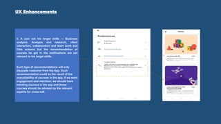 3. A user set his target skills — Business
analysis, Analysis and research, client
interaction, collaboration and team work and
Data science but the recommendation of
courses he got in the notifications are not
relevant to his target skills .
Such type of recommendations will only
dissuade customer from the App. Such
recommendation could be the result of the
unavailability of courses in the app. If we want
engagement and retention, we should have
trending courses in the app and those
courses should be advised by the relevant
experts for cross sell.
UX Enhancements
 