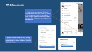 5. When a user tried to see the price breakup,
it didn’t show the same instead, it showed the
inflated price (178 to 210) and which made her
skip the booking.
4. Profile section is redundant : It is both
inside the hamburger menu and in the bottom
of the home screen. Both are serving the
same purpose so the redundancy should be
removed. (The replacement tab is explained in
the later slide)
UX Enhancements
 