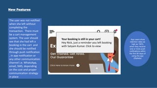 Your booking is still in your cart!
Hey Nick, just a reminder you left booking
with Satyam Kumar. Click to view
The user was not notified
when she left without
completing the
transaction. There must
be a cart management
system. The user should
see that she had left a
booking in the cart and
she should be notified
through push notification
, in app notification or
any other communication
channel i.e. WhatsApp,
email, SMS, depending
on the cost and proper
communication strategy
in place
New Features
App users show
retention rates as
high as 190%
when they receive
one or more push
notifications within
the first 90 days of
using the app
(Statista)
 