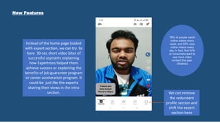 New Features
Prakash jain
Data Analyst
Placed in Wipro
Instead of the home page loaded
with expert section, we can try to
have 30-sec short video bites of
successful aspirants explaining
how Expertrons helped them
achieve success or explaining the
benefits of job guarantee program
or career acceleration program. It
could be just like the experts
sharing their views in the intro
section. We can remove
the redundant
profile section and
shift the expert
section here
78% of people watch
online videos every
week, and 55% view
online videos every
day. In fact, that 54%
of consumers want to
see more video
content this year.
(Statista)
 