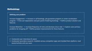 Methodology
Defining core problem
Increase Engagement Increase in call bookings, job guarantee program or career acceleration
program Find user expectation and pain points hindering bookings Define product solution and
features
Increase Retention Increase frequency of visits and decrease churn rate Explore users primary
problems for dropping off Define product improvements for those features
 Conducted user interviews (5 users)
 Conducted secondary research: installed various competitor apps and checked their platform, read
several articles and use cases
 