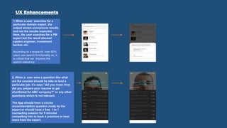 UX Enhancements
1.When a user searches for a
particular domain expert, the
output shows anonymous results
and not the results expected.
Here, the user searched for a PM
expert but the result showed
system engineer, investment
banker, etc.
According to a research, over 60%
users use search functionality so, it
is critical that we improve the
search relevancy.
2. When a user asks a question like what
are the courses should he take to land a
particular job. it’s says “did you mean How
did you prepare your resume to get
shortlisted for ABC company?” or any other
questions which is not relevant.
The App should have a course
recommendation question ready by the
expert or should have a free 1 to 1
counseling session for 5 minutes
compelling him to book a premium to hear
more from the expert.
 