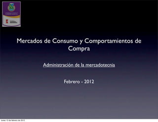 Mercados de Consumo y Comportamientos de
                                  Compra

                              Administración de la mercadotecnia


                                       Febrero - 2012




lunes 13 de febrero de 2012
 