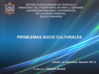 REPÚBLICA BOLIVARIANA DE VENEZUELA
MINISTERIO DEL PODER POPULAR PARA LA DEFENSA
UNIVERSIDAD NACIONAL EXPERIMENTAL
DE LA FUERZA ARMADAS.
NÚCLEO MIRANDA
Admón. de Desastres, Sección 301 N
Profesora: OSMERY ROJAS
PROBLEMAS SOCIO CULTURALES
 