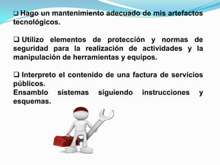  Hago un mantenimiento adecuado de mis artefactos
tecnológicos.
 Utilizo elementos de protección y normas de
seguridad para la realización de actividades y la
manipulación de herramientas y equipos.
 Interpreto el contenido de una factura de servicios
públicos.
Ensamblo sistemas siguiendo instrucciones y
esquemas.
 