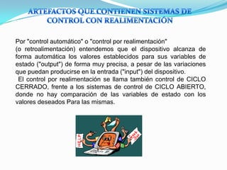 Por "control automático" o "control por realimentación"
(o retroalimentación) entendemos que el dispositivo alcanza de
forma automática los valores establecidos para sus variables de
estado ("output") de forma muy precisa, a pesar de las variaciones
que puedan producirse en la entrada ("input") del dispositivo.
El control por realimentación se llama también control de CICLO
CERRADO, frente a los sistemas de control de CICLO ABIERTO,
donde no hay comparación de las variables de estado con los
valores deseados Para las mismas.
 