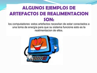 ALGUNOS EJEMPLOS DE
ARTEFACTOS DE REALIMENTACION
SON:
los computadores: estos artefactos necesitan de estar conectados a
una toma de energía para que su sistema funcione esto es la
realimentacion de ellos.
 