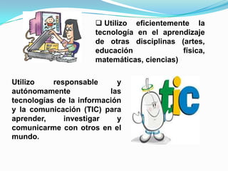  Utilizo eficientemente la
tecnología en el aprendizaje
de otras disciplinas (artes,
educación física,
matemáticas, ciencias)
Utilizo responsable y
autónomamente las
tecnologías de la información
y la comunicación (TIC) para
aprender, investigar y
comunicarme con otros en el
mundo.
 