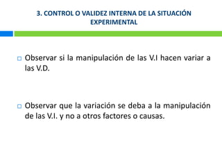 3. CONTROL O VALIDEZ INTERNA DE LA SITUACIÓN EXPERIMENTAL Observar si la manipulación de las V.I hacen variar a las V.D. Observar que la variación se deba a la manipulación de las V.I. y no a otros factores o causas.