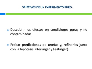 OBJETIVOS DE UN EXPERIMENTO PURO:Descubrir los efectos en condiciones puras y no contaminadas. Probar predicciones de teorías y, refinarlas junto con la hipótesis. (Kerlingery Festinger)