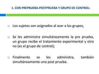 1. CON PREPRUEBA-POSTPRUEBA Y GRUPO DE CONTROL:Los sujetos son asignados al azar a los grupos,Se les administra simultáneamente la pre prueba, un grupo recibe el tratamiento experimental y otro no (es el grupo de control); Finalmente se les administra, también simultáneamente una post prueba.
