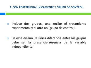 2. CON POSTPRUEBA ÚNICAMENTE Y GRUPO DE CONTROL:Incluye dos grupos, uno recibe el tratamiento experimental y el otro no (grupo de control).En este diseño, la única diferencia entre los grupos debe ser la presencia-ausencia de la variable independiente.