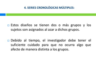 4. SERIES CRONOLÓGICAS MÚLTIPLES:Estos diseños se tienen dos o más grupos y los sujetos son asignados al azar a dichos grupos.Debido al tiempo, el investigador debe tener el suficiente cuidado para que no ocurra algo que afecte de manera distinta a los grupos. 