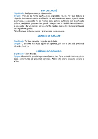 DAR UM LAMIRÉ
Significado: Sinal para começar alguma coisa.
Origem: Trata-se da forma aglutinada da expressão «lá, mi, ré», que designa o
diapasão, instrumento usado na afinação de instrumentos ou vozes; a partir deste
significado, a expressão foi-se fixando como palavra autónoma com significação
própria, designando qualquer sinal que dê começo a uma actividade. Historicamente,
a expressão «dar um lamiré» está, portanto, ligada à música (cf. Dicionário Houaiss
da Língua Portuguesa).
Nota: Escreve-se lamiré, com o r pronunciado como em caro.

                           MEMÓRIA DE ELEFANTE

Significado: Ter boa memória; recordar-se de tudo.
Origem: O elefante fixa tudo aquilo que aprende, por isso é uma das principais
atrações do circo.

                          LÁGRIMAS DE CROCODILO
Significado: Choro fingido.
Origem: O crocodilo, quando ingere um alimento, faz forte pressão contra o céu da
boca, comprimindo as glândulas lacrimais. Assim, ele chora enquanto devora a
vítima.
 