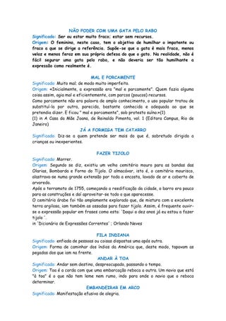 NÃO PODER COM UMA GATA PELO RABO
Significado: Ser ou estar muito fraco; estar sem recursos.
Origem: O feminino, neste caso, tem o objetivo de humilhar o impotente ou
fraco a que se dirige a referência. Supõe-se que a gata é mais fraca, menos
veloz e menos feroz em sua própria defesa do que o gato. Na realidade, não é
fácil segurar uma gata pelo rabo, e não deveria ser tão humilhante a
expressão como realmente é.

                                MAL E PORCAMENTE
Significado: Muito mal; de modo muito imperfeito.
Origem: «Inicialmente, a expressão era "mal e parcamente". Quem fazia alguma
coisa assim, agia mal e eficientemente, com parcos (poucos) recursos.
Como parcamente não era palavra de amplo conhecimento, o uso popular tratou de
substituí-la por outra, parecida, bastante conhecida e adequada ao que se
pretendia dizer. E ficou " mal e porcamente", sob protesto suíno.»(1)
(1) in A Casa da Mãe Joana, de Reinaldo Pimenta, vol. 1 (Editora Campus, Rio de
Janeiro)
                          JÁ A FORMIGA TEM CATARRO
Significado: Diz-se a quem pretende ser mais do que é, sobretudo dirigido a
crianças ou inexperientes.

                                FAZER TIJOLO
Significado: Morrer.
Origem: Segundo se diz, existiu um velho cemitério mouro para as bandas das
Olarias, Bombarda e Forno do Tijolo. O almacávar, isto é, o cemitério mourisco,
alastrava-se numa grande extensão por toda a encosta, lavado de ar e coberto de
arvoredo.
Após o terramoto de 1755, começando a reedificação da cidade, o barro era pouco
para as construções e daí aproveitar-se todo o que aparecesse.
O cemitério árabe foi tão amplamente explorado que, de mistura com a excelente
terra argilosa, iam também as ossadas para fazer tijolo. Assim, é frequente ouvir-
se a expressão popular em frases como esta: 'Daqui a dez anos já eu estou a fazer
tijolo '.
in 'Dicionário de Expressões Correntes' ; Orlando Neves

                                 FILA INDIANA
Significado: enfiada de pessoas ou coisas dispostas uma após outra.
Origem: Forma de caminhar dos índios da América que, deste modo, tapavam as
pegadas dos que iam na frente.
                                 ANDAR À TOA
Significado: Andar sem destino, despreocupado, passando o tempo.
Origem: Toa é a corda com que uma embarcação reboca a outra. Um navio que está
"à toa" é o que não tem leme nem rumo, indo para onde o navio que o reboca
determinar.
                            EMBANDEIRAR EM ARCO
Significado: Manifestação efusiva de alegria.
 