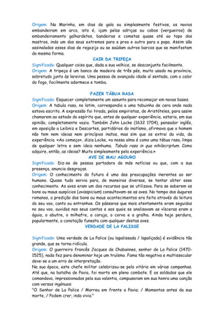 Origem: Na Marinha, em dias de gala ou simplesmente festivos, os navios
embandeiram em arco, isto é, içam pelas adriças ou cabos (vergueiros) de
embandeiramento galhardetes, bandeiras e cometas quase até ao topo dos
mastros, indo um dos seus extremos para a proa e outro para a popa. Assim são
assinalados esses dias de regozijo ou se saúdam outros barcos que se manifestam
da mesma forma.
                               CAIR DA TRIPEÇA
Significado: Qualquer coisa que, dada a sua velhice, se desconjunta facilmente.
Origem: A tripeça é um banco de madeira de três pés, muito usado na província,
sobretudo junto às lareiras. Uma pessoa de avançada idade aí sentada, com o calor
do fogo, facilmente adormece e tomba.

                               FAZER TÁBUA RASA
Significado: Esquecer completamente um assunto para recomeçar em novas bases.
Origem: A tabula rasa, no latim, correspondia a uma tabuinha de cera onde nada
estava escrito. A expressão foi tirada, pelos empiristas, de Aristóteles, para assim
chamarem ao estado do espírito que, antes de qualquer experiência, estaria, em sua
opinião, completamente vazio. Também John Locke (1632 1704), pensador inglês,
em oposição a Leibniz e Descartes, partidários do inatísmo, afirmava que o homem
não tem nem ideias nem princípios inatos, mas sim que os extrai da vida, da
experiência. «Ao começo», dizia Locke, «a nossa alma é como uma tábua rasa, limpa
de qualquer letra e sem ideia nenhuma. Tabula rasa in qua nihilscriptum. Como
adquire, então, as ideias? Muito simplesmente pela experiência.»
                              AVE DE MAU AGOURO
Significado: Diz-se de pessoa portadora de más notícias ou que, com a sua
presença, anuncia desgraças.
Origem: O conhecimento do futuro é uma das preocupações inerentes ao ser
humano. Quase tudo servia para, de maneiras diversas, se tentar obter esse
conhecimento. As aves eram um dos recursos que se utilizava. Para se saberem os
bons ou maus auspícios (avisspicium) consultavam-se as aves. No tempo dos áugures
romanos, a predição dos bons ou maus acontecimentos era feita através da leitura
do seu voo, canto ou entranhas. Os pássaros que mais atentamente eram seguidos
no seu voo, ouvidos nos seus cantos e aos quais se analisavam as vísceras eram a
águia, o abutre, o milhafre, a coruja, o corvo e a gralha. Ainda hoje perdura,
popularmente, a conotação funesta com qualquer destas aves.
                            VERDADE DE LA PALISSE

Significado: Uma verdade de La Palice (ou lapalissada / lapaliçada) é evidência tão
grande, que se torna ridícula.
Origem: O guerreiro francês Jacques de Chabannes, senhor de La Palice (1470-
1525), nada fez para denominar hoje um truísmo. Fama tão negativa e multissecular
deve-se a um erro de interpretação.
Na sua época, este chefe militar celebrizou-se pela vitória em várias campanhas.
Até que, na batalha de Pavia, foi morto em pleno combate. E os soldados que ele
comandava, impressionados pela sua valentia, compuseram em sua honra uma canção
com versos ingénuos:
"O Senhor de La Palice / Morreu em frente a Pavia; / Momentos antes da sua
morte, / Podem crer, inda vivia."
 