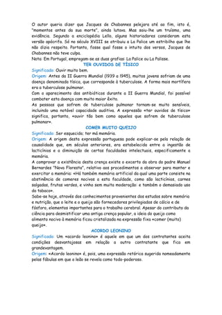 O autor queria dizer que Jacques de Chabannes pelejara até ao fim, isto é,
"momentos antes da sua morte", ainda lutava. Mas saiu-lhe um truísmo, uma
evidência. Segundo a enciclopédia Lello, alguns historiadores consideram esta
versão apócrifa. Só no século XVIII se atribuiu a La Palice um estribilho que lhe
não dizia respeito. Portanto, fosse qual fosse o intuito dos versos, Jacques de
Chabannes não teve culpa.
Nota: Em Portugal, empregam-se as duas grafias: La Palice ou La Palisse.
                             TER OUVIDOS DE TÍSICO
Significado: Ouvir muito bem.
Origem: Antes da II Guerra Mundial (l939 a l945), muitos jovens sofriam de uma
doença denominada tísica, que corresponde à tuberculose. A forma mais mortífera
era a tuberculose pulmonar.
Com o aparecimento dos antibióticos durante a II Guerra Mundial, foi possível
combater esta doença com muito maior êxito.
As pessoas que sofrem de tuberculose pulmonar tornam-se muito sensíveis,
incluindo uma notável capacidade auditiva. A expressão «ter ouvidos de tísico»
significa, portanto, «ouvir tão bem como aqueles que sofrem de tuberculose
pulmonar».
                              COMER MUITO QUEIJO
Significado: Ser esquecido; ter má memória.
Origem: A origem desta expressão portuguesa pode explicar-se pela relação de
causalidade que, em séculos anteriores, era estabelecida entre a ingestão de
lacticínios e a diminuição de certas faculdades intelectuais, especificamente a
memória.
A comprovar a existência desta crença existe o excerto da obra do padre Manuel
Bernardes "Nova Floresta", relativo aos procedimentos a observar para manter e
exercitar a memória: «Há também memória artificial da qual uma parte consiste na
abstinência de comeres nocivos a esta faculdade, como são lacticínios, carnes
salgadas, frutas verdes, e vinho sem muita moderação: e também o demasiado uso
do tabaco».
Sabe-se hoje, através dos conhecimentos provenientes dos estudos sobre memória
e nutrição, que o leite e o queijo são fornecedores privilegiados de cálcio e de
fósforo, elementos importantes para o trabalho cerebral. Apesar do contributo da
ciência para desmistificar uma antiga crença popular, a ideia do queijo como
alimento nocivo à memória ficou cristalizada na expressão fixa «comer (muito)
queijo».
                                 ACORDO LEONINO
Significado: Um «acordo leonino» é aquele em que um dos contratantes aceita
condições desvantajosas em relação a outro contratante que fica em
grandevantagem.
Origem: «Acordo leonino» é, pois, uma expressão retórica sugerida nomeadamente
pelas fábulas em que o leão se revela como todo-poderoso.
 