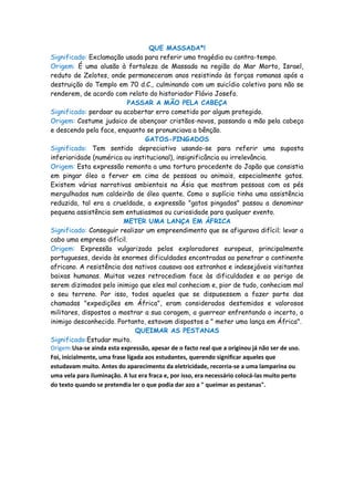 QUE MASSADA*!
Significado: Exclamação usada para referir uma tragédia ou contra-tempo.
Origem: É uma alusão à fortaleza de Massada na região do Mar Morto, Israel,
reduto de Zelotes, onde permaneceram anos resistindo às forças romanas após a
destruição do Templo em 70 d.C., culminando com um suicídio coletivo para não se
renderem, de acordo com relato do historiador Flávio Josefo.
                             PASSAR A MÃO PELA CABEÇA
Significado: perdoar ou acobertar erro cometido por algum protegido.
Origem: Costume judaico de abençoar cristãos-novos, passando a mão pela cabeça
e descendo pela face, enquanto se pronunciava a bênção.
                                    GATOS-PINGADOS
Significado: Tem sentido depreciativo usando-se para referir uma suposta
inferioridade (numérica ou institucional), insignificância ou irrelevância.
Origem: Esta expressão remonta a uma tortura procedente do Japão que consistia
em pingar óleo a ferver em cima de pessoas ou animais, especialmente gatos.
Existem várias narrativas ambientais na Ásia que mostram pessoas com os pés
mergulhados num caldeirão de óleo quente. Como o suplício tinha uma assistência
reduzida, tal era a crueldade, a expressão "gatos pingados" passou a denominar
pequena assistência sem entusiasmos ou curiosidade para qualquer evento.
                           METER UMA LANÇA EM ÁFRICA
Significado: Conseguir realizar um empreendimento que se afigurava difícil; levar a
cabo uma empresa difícil.
Origem: Expressão vulgarizada pelos exploradores europeus, principalmente
portugueses, devido às enormes dificuldades encontradas ao penetrar o continente
africano. A resistência dos nativos causava aos estranhos e indesejáveis visitantes
baixas humanas. Muitas vezes retrocediam face às dificuldades e ao perigo de
serem dizimados pelo inimigo que eles mal conheciam e, pior de tudo, conheciam mal
o seu terreno. Por isso, todos aqueles que se dispusessem a fazer parte das
chamadas "expedições em África", eram considerados destemidos e valorosos
militares, dispostos a mostrar a sua coragem, a guerrear enfrentando o incerto, o
inimigo desconhecido. Portanto, estavam dispostos a " meter uma lança em África".
                                QUEIMAR AS PESTANAS
Significado:Estudar muito.
Origem:Usa-se ainda esta expressão, apesar de o facto real que a originou já não ser de uso.
Foi, inicialmente, uma frase ligada aos estudantes, querendo significar aqueles que
estudavam muito. Antes do aparecimento da eletricidade, recorria-se a uma lamparina ou
uma vela para iluminação. A luz era fraca e, por isso, era necessário colocá-las muito perto
do texto quando se pretendia ler o que podia dar azo a " queimar as pestanas".
 