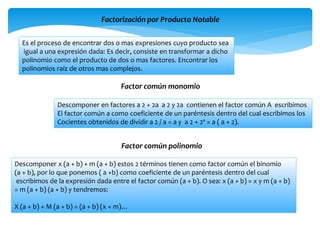 Factorización por Producto Notable
Es el proceso de encontrar dos o mas expresiones cuyo producto sea
igual a una expresión dada: Es decir, consiste en transformar a dicho
polinomio como el producto de dos o mas factores. Encontrar los
polinomios raíz de otros mas complejos.
Factor común monomio
Descomponer en factores a 2 + 2a a 2 y 2a contienen el factor común A escribimos
El factor común a como coeficiente de un paréntesis dentro del cual escribimos los
Cocientes obtenidos de dividir a 2 / a = a y a 2 + 2ª = a ( a + 2).
Factor común polinomio
Descomponer x (a + b) + m (a + b) estos 2 términos tienen como factor común el binomio
(a + b), por lo que ponemos ( a +b) como coeficiente de un paréntesis dentro del cual
escribimos de la expresión dada entre el factor común (a + b). O sea: x (a + b) = x y m (a + b)
= m (a + b) (a + b) y tendremos:
X (a + b) + M (a + b) = (a + b) (x + m)…
 