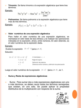  Trinomio: Se llama trinomio a la expresión algebraica que tiene tres
términos.
Ejemplo:
 Polinomios: Se llama polinomio a la expresión algebraica que tiene
mas de tres términos.
Ejemplo:
 Valor numérico de una expresión algebraica
Para hallar el valor numérico de una expresión algebraica, se
reemplaza el valor dado de la(s) letra(s) y se realizan las operaciones
indicadas en la expresión, ahora, entre números, El valor obtenido, es
el valor numérico de la expresión dada.
Ejemplo:
Evalúe la expresión para x = -1.
Solución:
Luego el valor numérico de la expresión para x = -1 , es 1.
o Suma y Resta de expresiones algebraicas
 Suma: Para sumar dos o más expresiones algebraicas con uno
o más términos, se deben reunir todos los términos semejantes
que existan, en uno sólo. Se puede aplicar la propiedad
distributiva de la multiplicación con respecto de la suma.
.
 