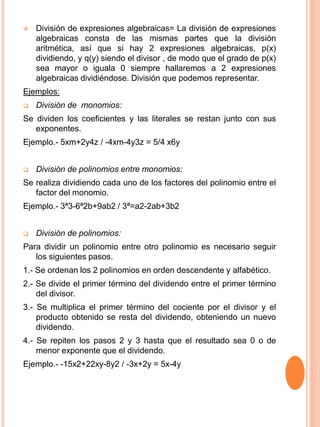  División de expresiones algebraicas= La división de expresiones
algebraicas consta de las mismas partes que la división
aritmética, así que si hay 2 expresiones algebraicas, p(x)
dividiendo, y q(y) siendo el divisor , de modo que el grado de p(x)
sea mayor o iguala 0 siempre hallaremos a 2 expresiones
algebraicas dividiéndose. División que podemos representar.
Ejemplos:
 División de monomios:
Se dividen los coeficientes y las literales se restan junto con sus
exponentes.
Ejemplo.- 5xm+2y4z / -4xm-4y3z = 5/4 x6y
 División de polinomios entre monomios:
Se realiza dividiendo cada uno de los factores del polinomio entre el
factor del monomio.
Ejemplo.- 3ª3-6ª2b+9ab2 / 3ª=a2-2ab+3b2
 División de polinomios:
Para dividir un polinomio entre otro polinomio es necesario seguir
los siguientes pasos.
1.- Se ordenan los 2 polinomios en orden descendente y alfabético.
2.- Se divide el primer término del dividendo entre el primer término
del divisor.
3.- Se multiplica el primer término del cociente por el divisor y el
producto obtenido se resta del dividendo, obteniendo un nuevo
dividendo.
4.- Se repiten los pasos 2 y 3 hasta que el resultado sea 0 o de
menor exponente que el dividendo.
Ejemplo.- -15x2+22xy-8y2 / -3x+2y = 5x-4y
 