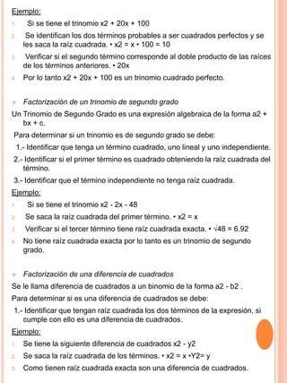 Ejemplo:
1. Si se tiene el trinomio x2 + 20x + 100
2. Se identifican los dos términos probables a ser cuadrados perfectos y se
les saca la raíz cuadrada. • x2 = x • 100 = 10
3. Verificar si el segundo término corresponde al doble producto de las raíces
de los términos anteriores. • 20x
4. Por lo tanto x2 + 20x + 100 es un trinomio cuadrado perfecto.
 Factorización de un trinomio de segundo grado
Un Trinomio de Segundo Grado es una expresión algebraica de la forma a2 +
bx + c.
Para determinar si un trinomio es de segundo grado se debe:
1.- Identificar que tenga un término cuadrado, uno lineal y uno independiente.
2.- Identificar si el primer término es cuadrado obteniendo la raíz cuadrada del
término.
3.- Identificar que el término independiente no tenga raíz cuadrada.
Ejemplo:
1. Si se tiene el trinomio x2 - 2x - 48
2. Se saca la raíz cuadrada del primer término. • x2 = x
3. Verificar si el tercer término tiene raíz cuadrada exacta. • √48 = 6.92
4. No tiene raíz cuadrada exacta por lo tanto es un trinomio de segundo
grado.
 Factorización de una diferencia de cuadrados
Se le llama diferencia de cuadrados a un binomio de la forma a2 - b2 .
Para determinar si es una diferencia de cuadrados se debe:
1.- Identificar que tengan raíz cuadrada los dos términos de la expresión, si
cumple con ello es una diferencia de cuadrados.
Ejemplo:
1. Se tiene la siguiente diferencia de cuadrados x2 - y2
2. Se saca la raíz cuadrada de los términos. • x2 = x •Y2= y
3. Como tienen raíz cuadrada exacta son una diferencia de cuadrados.
 