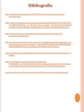 https://algebraenpdf.blogspot.com/2018/12/polinomios-entre-monomios-
ejercicios.html
https://www.montereyinstitute.org/courses/DevelopmentalMath/TEXTGROUP-9-
14_RESOURCE/U11_L2_T5_text_final_es.html#:~:text=Para%20dividir%20
un%20monomio%20entre,del%20polinomio%20entre%20el%20monomio
https://sites.google.com/site/soportymantenec1c/parcial-2/division-de-
expresiones-algebraicas
http://proyectos.javerianacali.edu.co/cursos_virtuales/pregrado/matematicas_fun
damentales/Expresiones/Cap2/#:~:text=SUMA%20DE%20EXPRESIONES
%20ALGEBRAICAS,con%20respecto%20de%20la%20suma
https://es.wikibooks.org/wiki/Matem%C3%A1ticas/%C3%81lgebra/Productos_N
otables
https://es.slideshare.net/JuanCHdez1/factorizacin-
41129598#:~:text=%EF%82%A2%20Es%20descomponer%20una%20expr
esi%C3%B3n,igual%20a%20la%20expresi%C3%B3n%20propuesta
https://yosoytuprofe.20minutos.es/2018/12/14/productos-notables-formulas/
 