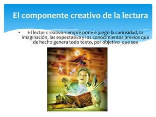 El componente creativo de la lectura
•

El lector creativo siempre pone e juego la curiosidad, la
imaginación, las expectativa y los conocimientos previos que
de hecho genera todo texto, por objetivo que sea

 