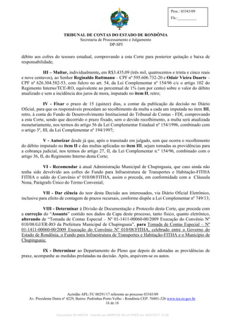TRIBUNAL DE CONTAS DO ESTADO DE RONDÔNIA
Secretaria de Processamento e Julgamento
DP-SPJ
Acórdão APL-TC 00291/17 referente ao processo 03343/09
Av. Presidente Dutra nº 4229, Bairro: Pedrinhas Porto Velho - Rondônia CEP: 76801-326 www.tce.ro.gov.br
16 de 16
Proc.: 03343/09
Fls.:__________
débito aos cofres do tesouro estadual, comprovando a esta Corte para posterior quitação e baixa de
responsabilidade;
III – Multar, individualmente, em R$3.435,09 (três mil, quatrocentos e trinta e cinco reais
e nove centavos), ao Senhor Reginaldo Ruttmann – CPF nº 595.606.732-20 e Odair Vieira Duarte –
CPF nº 626.304.582-53, com fulcro no art. 54, da Lei Complementar nº 154/96 c/c o artigo 102 do
Regimento Interno/TCE-RO, equivalente ao percentual de 1% (um por cento) sobre o valor do débito
atualizado e sem a incidência dos juros de mora, imputado no item II, retro;
IV - Fixar o prazo de 15 (quinze) dias, a contar da publicação da decisão no Diário
Oficial, para que os responsáveis procedam ao recolhimento da multa a cada um imputada no item III,
retro, à conta do Fundo de Desenvolvimento Institucional do Tribunal de Contas - FDI, comprovando
a esta Corte, sendo que decorrido o prazo fixado, sem o devido recolhimento, a multa será atualizada
monetariamente, nos termos do artigo 56 da Lei Complementar Estadual nº 154/1996, combinado com
o artigo 3º, III, da Lei Complementar nº 194/1997;
V - Autorizar desde já que, após o transitado em julgado, sem que ocorra o recolhimento
do débito imputado no item II e das multas aplicadas no item III, sejam tomadas as providências para
a cobrança judicial, nos termos do artigo 27, II, da Lei Complementar n.º 154/96, combinado com o
artigo 36, II, do Regimento Interno desta Corte;
VI - Recomendar à atual Administração Municipal de Chupinguaia, que caso ainda não
tenha sido devolvido aos cofres do Fundo para Infraestrutura de Transportes e Habitação-FITHA
FITHA o saldo do Convênio nº 010/08/FITHA, assim o proceda, em conformidade com a Cláusula
Nona, Parágrafo Único do Termo Convenial;
VII - Dar ciência do teor desta Decisão aos interessados, via Diário Oficial Eletrônico,
inclusive para efeito de contagem de prazos recursais, conforme dispõe a Lei Complementar nº 749/13;
VIII - Determinar à Divisão de Documentação e Protocolo desta Corte, que proceda com
a correção do “Assunto” contido nos dados da Capa deste processo, tanto físico, quanto eletrônico,
alterando de “Tomada de Contas Especial – Nº 01-1411-00060-00/2009 Execução do Convênio Nº
010/08/GJ/ER-RO da Prefeitura Municipal de Chupinguaia”, para Tomada de Contas Especial – Nº
01-1411-00060-00/2009 Execução do Convênio Nº 010/08/FITHA, celebrado entre o Governo do
Estado de Rondônia, o Fundo para Infraestrutura de Transportes e Habitação-FITHA e o Município de
Chupinguaia;
IX - Determinar ao Departamento do Pleno que depois de adotadas as providências de
praxe, acompanhe as medidas prolatadas na decisão. Após, arquivem-se os autos.
Documento ID=464378 inserido por MARFIZA SILVA PAES em 04/07/2017 12:26.
 