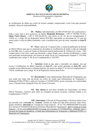TRIBUNAL DE CONTAS DO ESTADO DE RONDÔNIA
Secretaria de Processamento e Julgamento
DP-SPJ
Acórdão APL-TC 00291/17 referente ao processo 03343/09
Av. Presidente Dutra nº 4229, Bairro: Pedrinhas Porto Velho - Rondônia CEP: 76801-326 www.tce.ro.gov.br
3 de 16
Proc.: 03343/09
Fls.:__________
ao recolhimento do débito aos cofres do tesouro estadual, comprovando a esta Corte para posterior
quitação e baixa de responsabilidade;
III – Multar, individualmente, em R$3.435,09 (três mil, quatrocentos e
trinta e cinco reais e nove centavos), ao Senhor Reginaldo Ruttmann – CPF nº 595.606.732-20 e
Odair Vieira Duarte – CPF nº 626.304.582-53, com fulcro no art. 54, da Lei Complementar nº
154/96 c/c o artigo 102 do Regimento Interno/TCE-RO, equivalente ao percentual de 1% (um por
cento) sobre o valor do débito atualizado e sem a incidência dos juros de mora, imputado no item II,
retro;
IV - Fixar o prazo de 15 (quinze) dias, a contar da publicação da decisão
no Diário Oficial, para que os responsáveis procedam ao recolhimento da multa a cada um imputada
no item III, retro, à conta do Fundo de Desenvolvimento Institucional do Tribunal de Contas - FDI,
comprovando a esta Corte, sendo que decorrido o prazo fixado, sem o devido recolhimento, a multa
será atualizada monetariamente, nos termos do artigo 56 da Lei Complementar Estadual nº 154/1996,
combinado com o artigo 3º, III, da Lei Complementar nº 194/1997;
V - Autorizar desde já que, após o transitado em julgado, sem que
ocorra o recolhimento do débito imputado no item II e das multas aplicadas no item III, sejam
tomadas as providências para a cobrança judicial, nos termos do artigo 27, II, da Lei Complementar n.º
154/96, combinado com o artigo 36, II, do Regimento Interno desta Corte;
VI - Recomendar à atual Administração Municipal de Chupinguaia, que
caso ainda não tenha sido devolvido aos cofres do Fundo para Infraestrutura de Transportes e
Habitação-FITHA FITHA o saldo do Convênio nº 010/08/FITHA, assim o proceda, em conformidade
com a Cláusula Nona, Parágrafo Único do Termo Convenial;
VII - Dar ciência do teor deste Acórdão aos interessados, via Diário
Oficial Eletrônico, inclusive para efeito de contagem de prazos recursais, conforme dispõe a Lei
Complementar nº 749/13;
VIII - Determinar à Divisão de Documentação e Protocolo desta Corte,
que proceda com a correção do “Assunto” contido nos dados da Capa deste processo, tanto físico,
quanto eletrônico, alterando de “Tomada de Contas Especial – Nº 01-1411-00060-00/2009 Execução
do Convênio Nº 010/08/GJ/ER-RO da Prefeitura Municipal de Chupinguaia”, para Tomada de Contas
Especial – Nº 01-1411-00060-00/2009 Execução do Convênio Nº 010/08/FITHA, celebrado entre o
Governo do Estado de Rondônia, o Fundo para Infraestrutura de Transportes e Habitação-FITHA e o
Município de Chupinguaia;
Documento ID=464378 inserido por MARFIZA SILVA PAES em 04/07/2017 12:26.
 