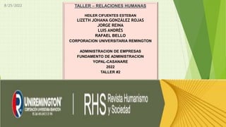 8/25/2022 TALLER – RELACIONES HUMANAS
HEILER CIFUENTES ESTEBAN
LIZETH JOHANA GONZÁLEZ ROJAS
JORGE REINA
LUIS ANDRÉS
RAFAEL BELLO
CORPORACION UNIVERSITARIA REMINGTON
ADMINISTRACION DE EMPRESAS
FUNDAMENTO DE ADMINISTRACION
YOPAL-CASANARE
2022
TALLER #2
 