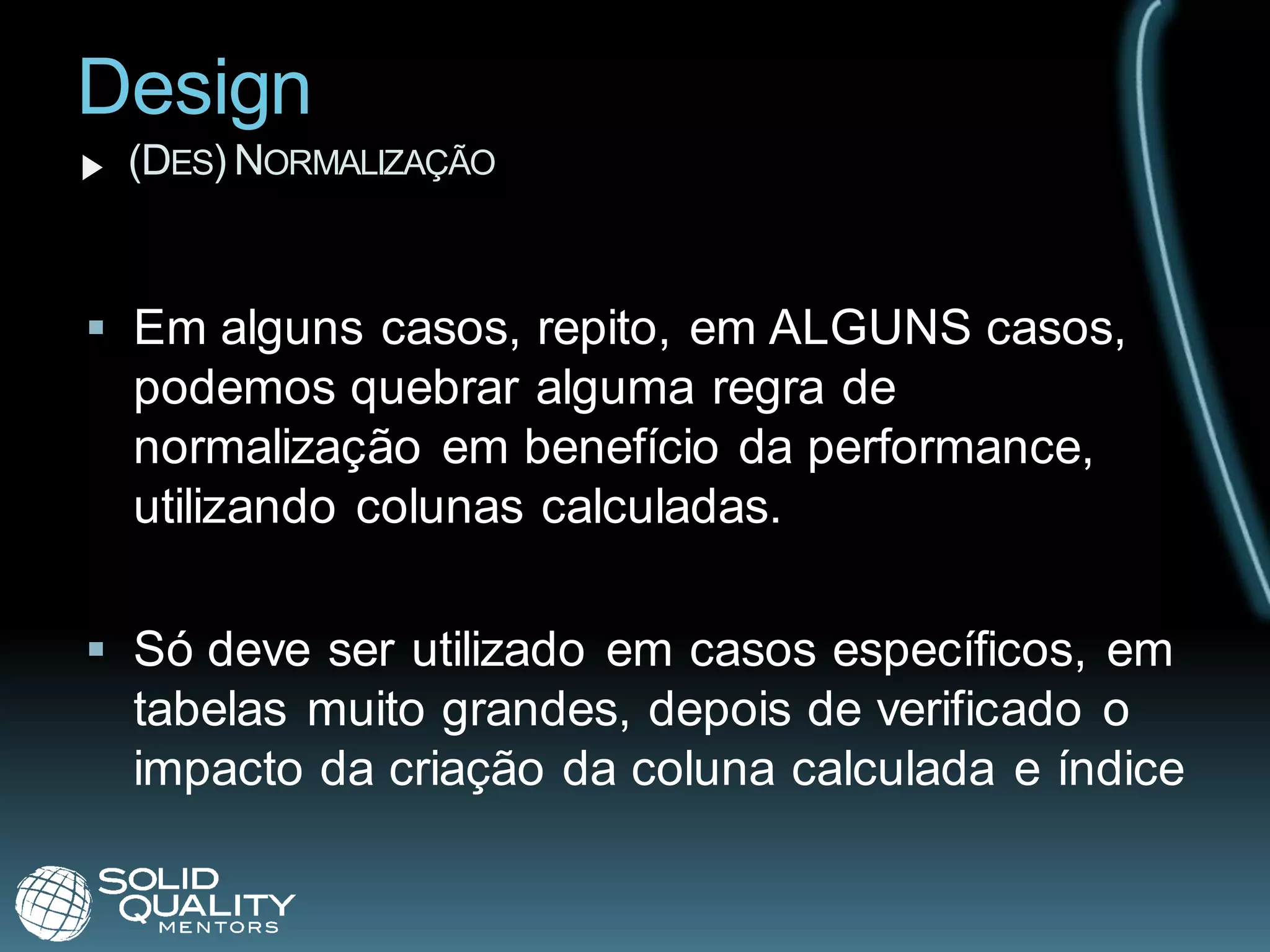 Design
 (DES) NORMALIZAÇÃO


 Em alguns casos, repito, em ALGUNS casos,
  podemos quebrar alguma regra de
  normalização em benefício da performance,
  utilizando colunas calculadas.

 Só deve ser utilizado em casos específicos, em
  tabelas muito grandes, depois de verificado o
  impacto da criação da coluna calculada e índice
 