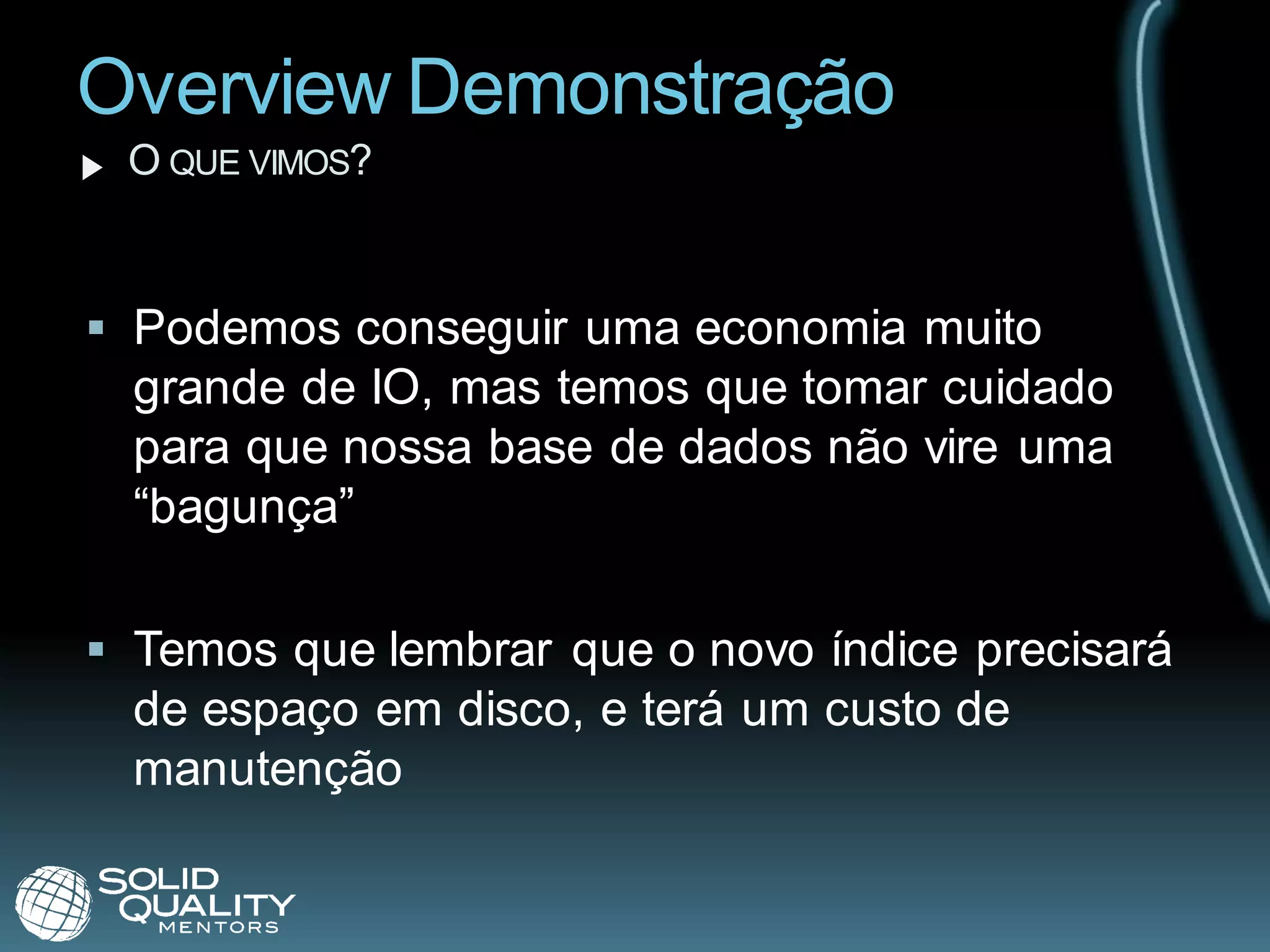Overview Demonstração
 O QUE VIMOS?


 Podemos conseguir uma economia muito
  grande de IO, mas temos que tomar cuidado
  para que nossa base de dados não vire uma
  “bagunça”

 Temos que lembrar que o novo índice precisará
  de espaço em disco, e terá um custo de
  manutenção
 