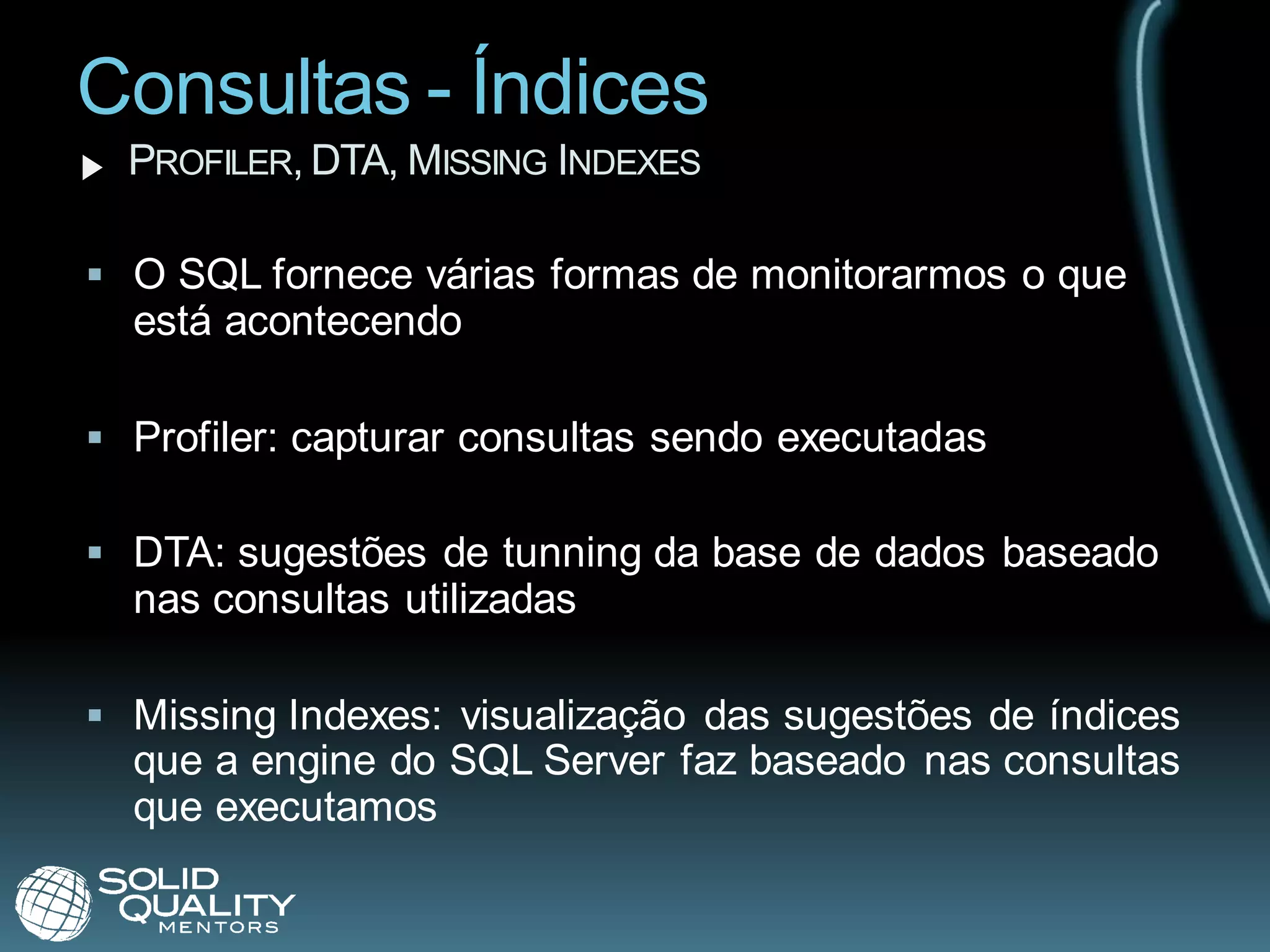 Consultas - Índices
  PROFILER, DTA, MISSING INDEXES

 O SQL fornece várias formas de monitorarmos o que
  está acontecendo

 Profiler: capturar consultas sendo executadas

 DTA: sugestões de tunning da base de dados baseado
  nas consultas utilizadas

 Missing Indexes: visualização das sugestões de índices
  que a engine do SQL Server faz baseado nas consultas
  que executamos
 