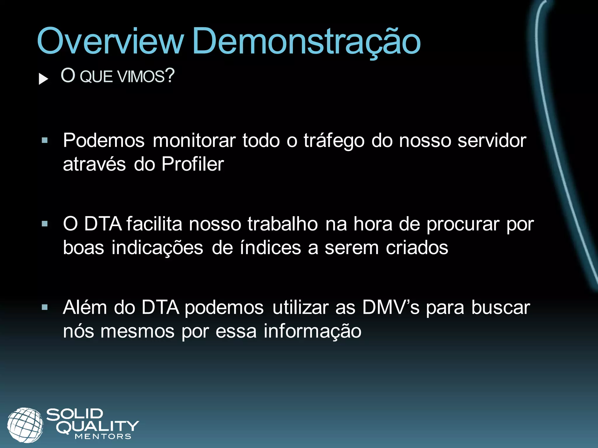 Overview Demonstração
  O QUE VIMOS?


 Podemos monitorar todo o tráfego do nosso servidor
  através do Profiler


 O DTA facilita nosso trabalho na hora de procurar por
  boas indicações de índices a serem criados


 Além do DTA podemos utilizar as DMV’s para buscar
  nós mesmos por essa informação
 