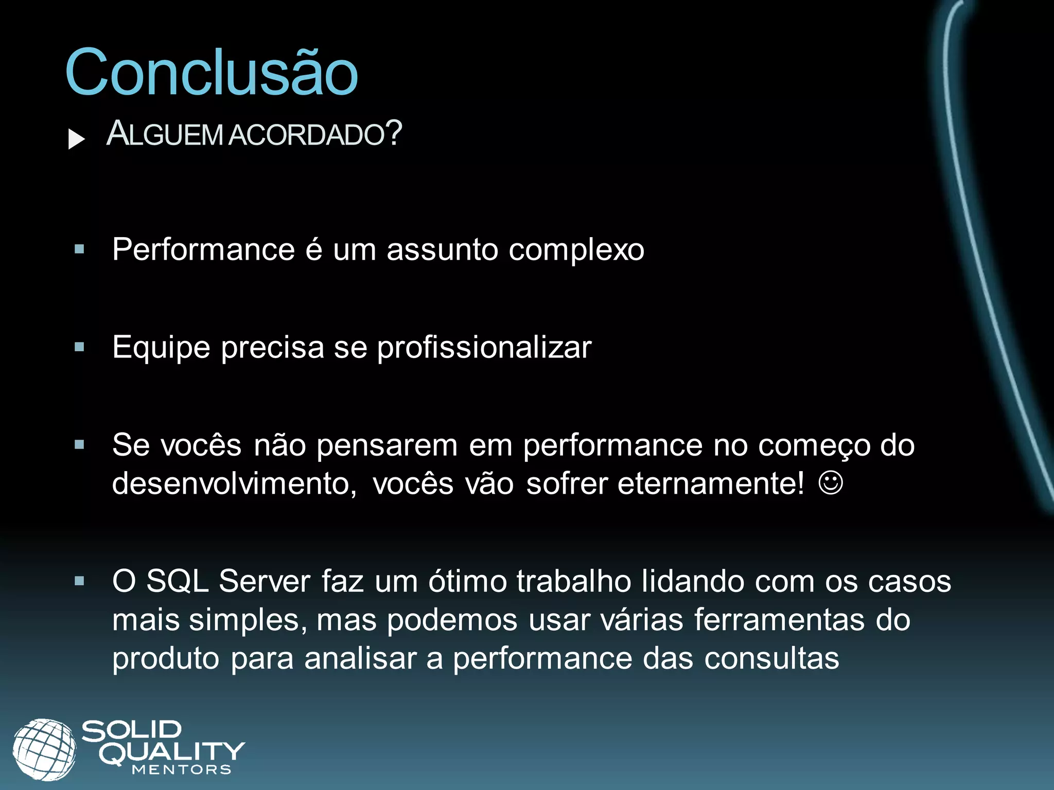 Conclusão
  ALGUEM ACORDADO?


 Performance é um assunto complexo


 Equipe precisa se profissionalizar


 Se vocês não pensarem em performance no começo do
  desenvolvimento, vocês vão sofrer eternamente! 


 O SQL Server faz um ótimo trabalho lidando com os casos
  mais simples, mas podemos usar várias ferramentas do
  produto para analisar a performance das consultas
 
