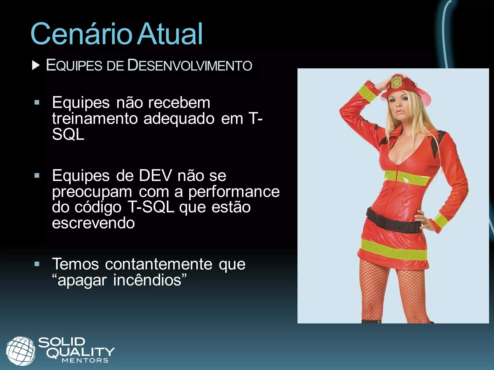 Cenário Atual
 EQUIPES DE DESENVOLVIMENTO

 Equipes não recebem
  treinamento adequado em T-
  SQL

 Equipes de DEV não se
  preocupam com a performance
  do código T-SQL que estão
  escrevendo

 Temos contantemente que
  “apagar incêndios”
 