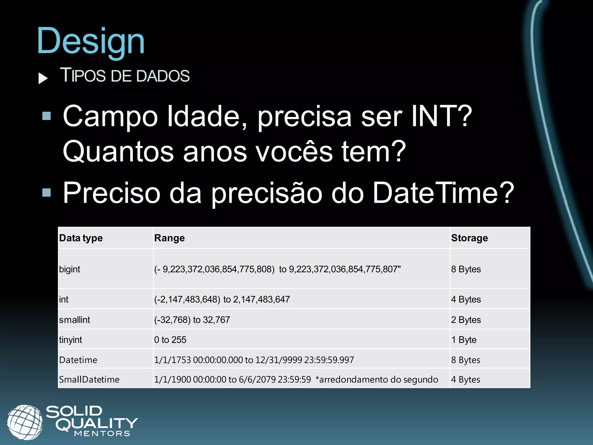 Design
 TIPOS DE DADOS

 Campo Idade, precisa ser INT?
  Quantos anos vocês tem?
 Preciso da precisão do DateTime?
 Data type       Range                                                               Storage


 bigint          (- 9,223,372,036,854,775,808) to 9,223,372,036,854,775,807"         8 Bytes


 int             (-2,147,483,648) to 2,147,483,647                                   4 Bytes

 smallint        (-32,768) to 32,767                                                 2 Bytes

 tinyint         0 to 255                                                            1 Byte

 Datetime        1/1/1753 00:00:00.000 to 12/31/9999 23:59:59.997                    8 Bytes

 SmallDatetime   1/1/1900 00:00:00 to 6/6/2079 23:59:59 *arredondamento do segundo   4 Bytes
 