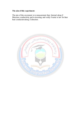 The aim of this experiment:
The aim of this excrement is to measurement liner thermal along Z
Direction conductivity and to investing and verify Fourier is law for liner
heat conductionalong Z direction.
 