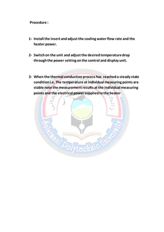 Procedure :
1- Install the insert andadjust the cooling water flow rate and the
heater power.
2- Switchon the unit and adjust the desiredtemperaturedrop
throughthe power setting onthe control and display unit.
3- When the thermal conductionprocess has reacheda steady state
conditioni.e. The temperature at individual measuring points are
stable note the measurement results at the individual measuring
points and the electrical power suppliedtothe heater
 