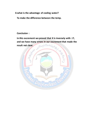 6-what is the advantage of cooling water?
To make the difference between the temp.
Conclusion :
In this excrement we proved that K is inversely with ∆T,
and we have many errors in our excrement that made the
result not clear.
 