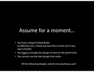 Assume for a moment…
• You have a Royal Enfield Bullet 
  (a different one, I know you love the current one if you 
  own a bullet)
• You have to change the design of text on the petrol tank
  You have to change the design of text on the petrol tank
• You cannot use the text design that exists

      Of the following designs, which one would you use?
 